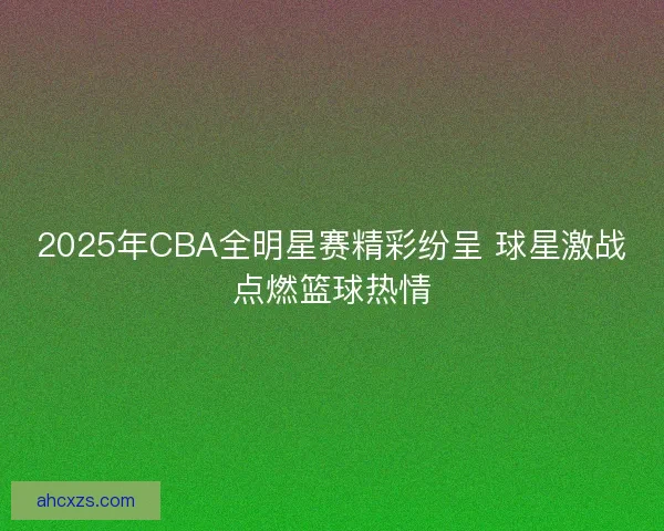2025年CBA全明星赛精彩纷呈 球星激战点燃篮球热情
