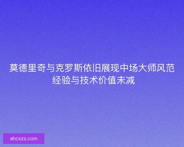莫德里奇与克罗斯依旧展现中场大师风范 经验与技术价值未减