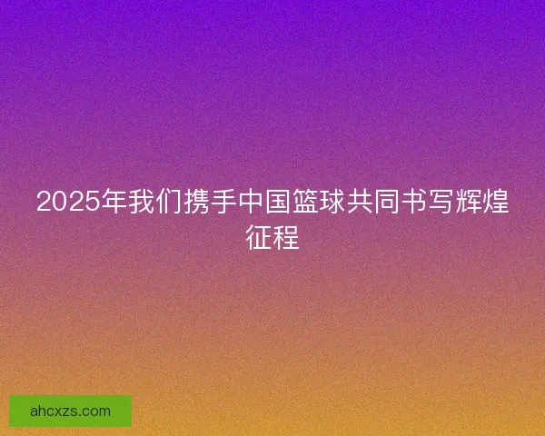 2025年我们携手中国篮球共同书写辉煌征程