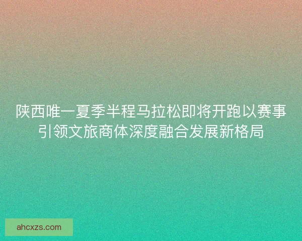 陕西唯一夏季半程马拉松即将开跑以赛事引领文旅商体深度融合发展新格局