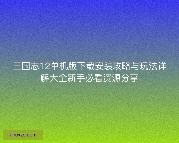 三国志12单机版下载安装攻略与玩法详解大全新手必看资源分享