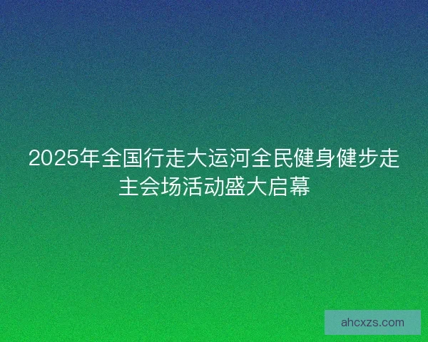 2025年全国行走大运河全民健身健步走主会场活动盛大启幕 2025年全国行走大运河全民健身健步走主会场活动盛大启幕