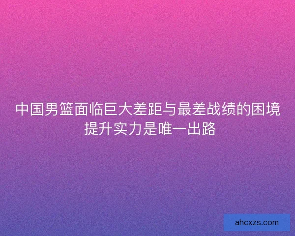 中国男篮面临巨大差距与最差战绩的困境 提升实力是唯一出路