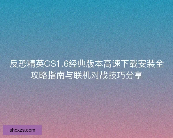 反恐精英CS1.6经典版本高速下载安装全攻略指南与联机对战技巧分享 反恐精英CS1.6经典版本高速下载安装全攻略指南与联机对战技巧分享