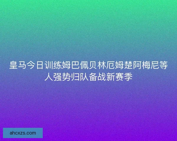 皇马今日训练姆巴佩贝林厄姆楚阿梅尼等人强势归队备战新赛季