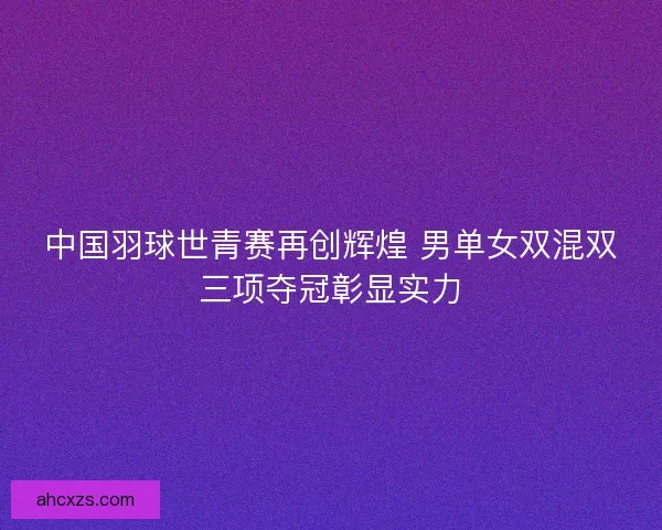 中国羽球世青赛再创辉煌 男单女双混双三项夺冠彰显实力 中国羽球世青赛再创辉煌 男单女双混双三项夺冠彰显实力