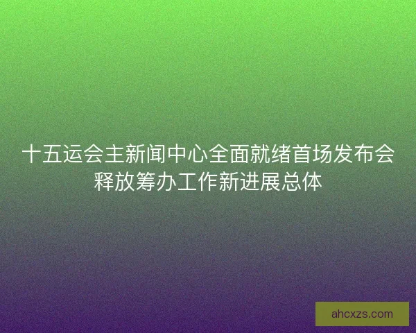 十五运会主新闻中心全面就绪首场发布会释放筹办工作新进展总体 十五运会主新闻中心全面就绪首场发布会释放筹办工作新进展总体