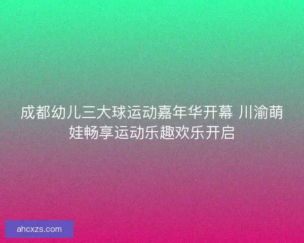 成都幼儿三大球运动嘉年华开幕 川渝萌娃畅享运动乐趣欢乐开启