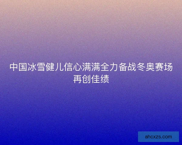 中国冰雪健儿信心满满全力备战冬奥赛场再创佳绩