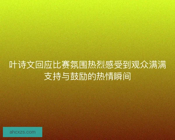 叶诗文回应比赛氛围热烈感受到观众满满支持与鼓励的热情瞬间