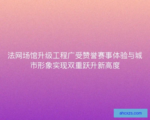 法网场馆升级工程广受赞誉赛事体验与城市形象实现双重跃升新高度