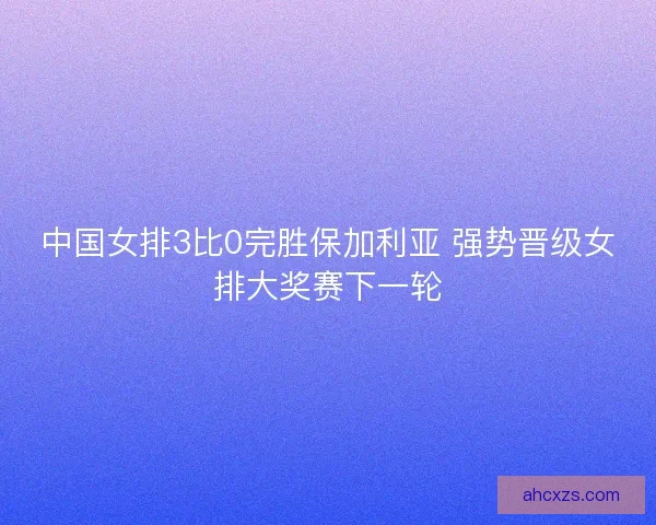 中国女排3比0完胜保加利亚 强势晋级女排大奖赛下一轮