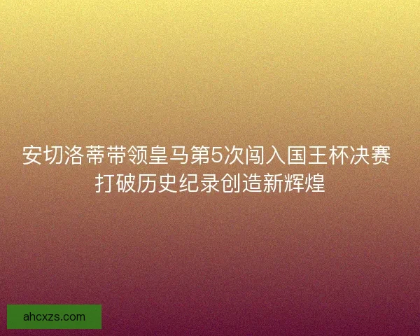安切洛蒂带领皇马第5次闯入国王杯决赛 打破历史纪录创造新辉煌 安切洛蒂带领皇马第5次闯入国王杯决赛 打破历史纪录创造新辉煌