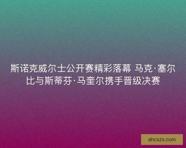 斯诺克威尔士公开赛精彩落幕 马克·塞尔比与斯蒂芬·马奎尔携手晋级决赛 斯诺克威尔士公开赛精彩落幕 马克·塞尔比与斯蒂芬·马奎尔携手晋级决赛