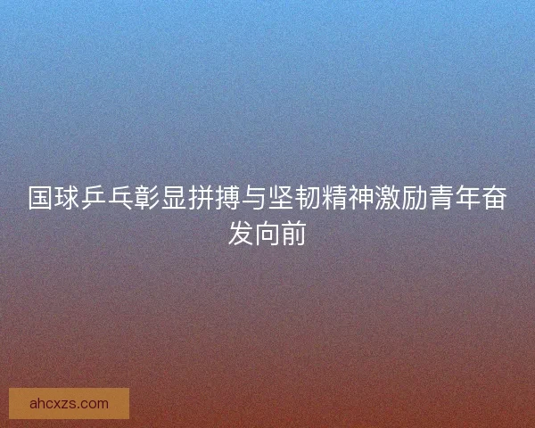国球乒乓彰显拼搏与坚韧精神激励青年奋发向前